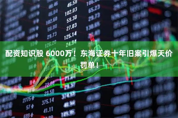 配资知识股 6000万！东海证券十年旧案引爆天价罚单！