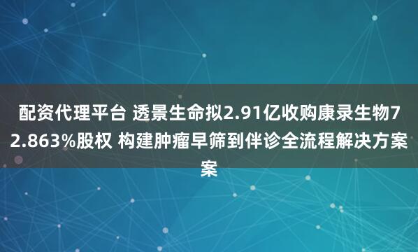 配资代理平台 透景生命拟2.91亿收购康录生物72.863%股权 构建肿瘤早筛到伴诊全流程解决方案