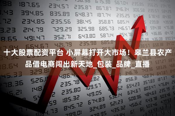 十大股票配资平台 小屏幕打开大市场！皋兰县农产品借电商闯出新天地_包装_品牌_直播