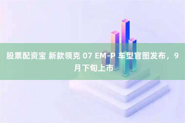 股票配资宝 新款领克 07 EM-P 车型官图发布，9 月下旬上市