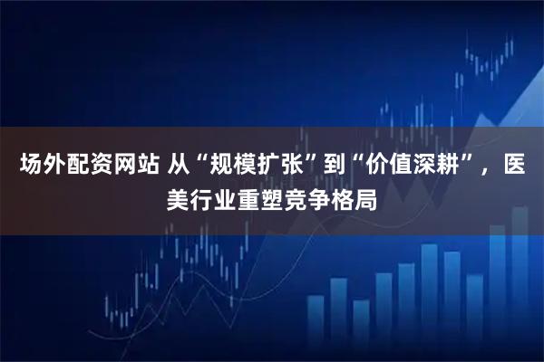场外配资网站 从“规模扩张”到“价值深耕”，医美行业重塑竞争格局