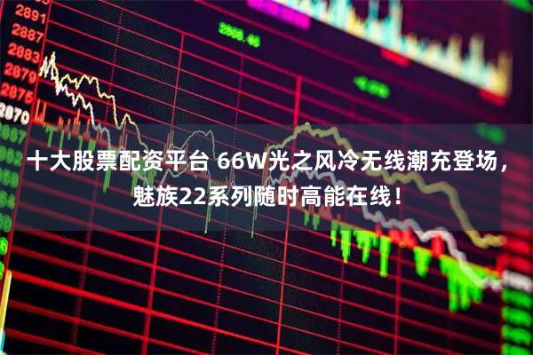 十大股票配资平台 66W光之风冷无线潮充登场，魅族22系列随时高能在线！