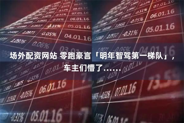 场外配资网站 零跑豪言「明年智驾第一梯队」，车主们懵了……