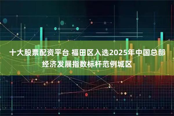 十大股票配资平台 福田区入选2025年中国总部经济发展指数标杆范例城区