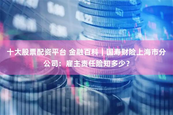 十大股票配资平台 金融百科|国寿财险上海市分公司:雇主责任险知多少?