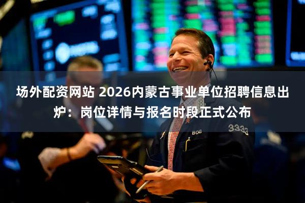 场外配资网站 2026内蒙古事业单位招聘信息出炉:岗位详情与报名时段正式公布