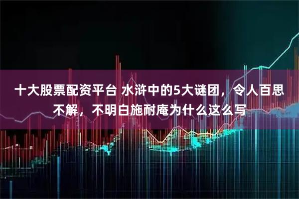 十大股票配资平台 水浒中的5大谜团，令人百思不解，不明白施耐庵为什么这么写