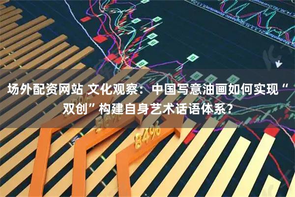 场外配资网站 文化观察：中国写意油画如何实现“双创”构建自身艺术话语体系？