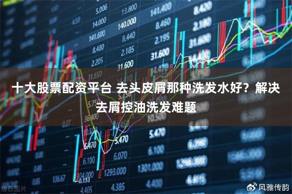 十大股票配资平台 去头皮屑那种洗发水好?解决去屑控油洗发难题