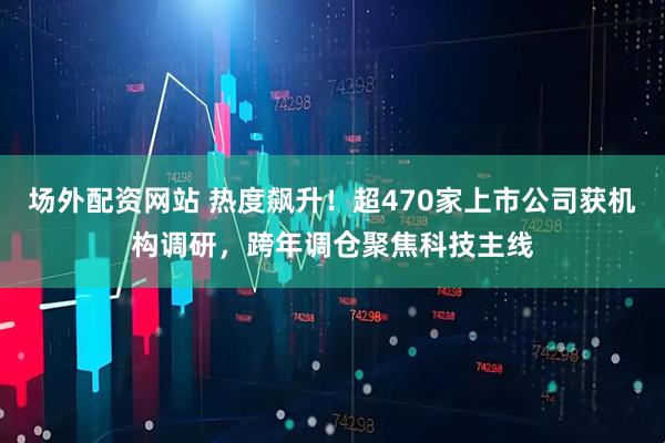 场外配资网站 热度飙升！超470家上市公司获机构调研，跨年调仓聚焦科技主线