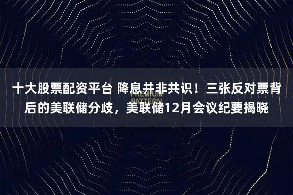 十大股票配资平台 降息并非共识！三张反对票背后的美联储分歧，美联储12月会议纪要揭晓