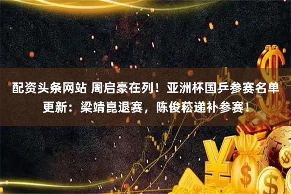 配资头条网站 周启豪在列！亚洲杯国乒参赛名单更新：梁靖崑退赛，陈俊菘递补参赛！