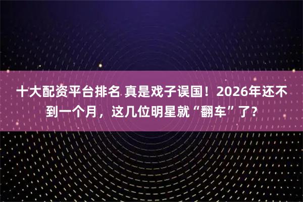 十大配资平台排名 真是戏子误国！2026年还不到一个月，这几位明星就“翻车”了？