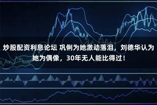 炒股配资利息论坛 巩俐为她激动落泪，刘德华认为她为偶像，30年无人能比得过！