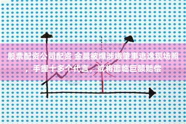 股票配资公司配资 金晨被爆涉嫌肇事逃逸现场照,手握十多个代言,或将面临巨额赔偿