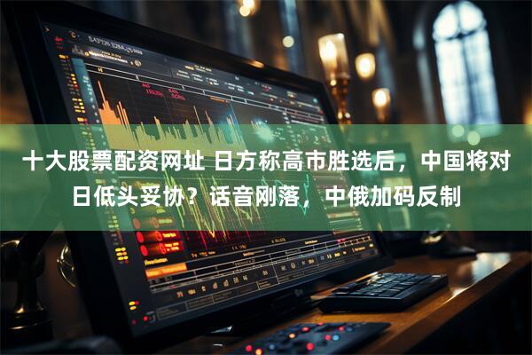 十大股票配资网址 日方称高市胜选后，中国将对日低头妥协？话音刚落，中俄加码反制