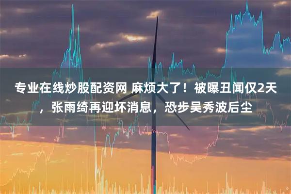 专业在线炒股配资网 麻烦大了！被曝丑闻仅2天，张雨绮再迎坏消息，恐步吴秀波后尘