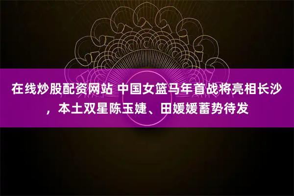 在线炒股配资网站 中国女篮马年首战将亮相长沙,本土双星陈玉婕、田媛媛蓄势待发