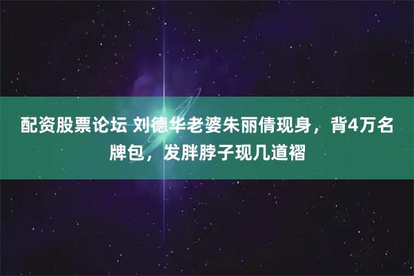 配资股票论坛 刘德华老婆朱丽倩现身,背4万名牌包,发胖脖子现几道褶