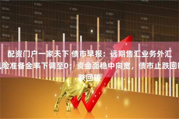 配资门户一家天下 债市早报：远期售汇业务外汇风险准备金率下调至0；资金面稳中向宽，债市止跌回暖