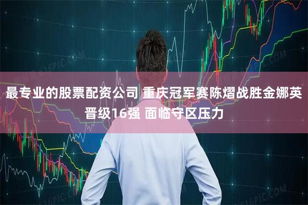 最专业的股票配资公司 重庆冠军赛陈熠战胜金娜英晋级16强 面临守区压力