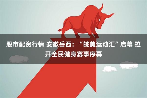 股市配资行情 安徽岳西：“皖美运动汇”启幕 拉开全民健身赛事序幕