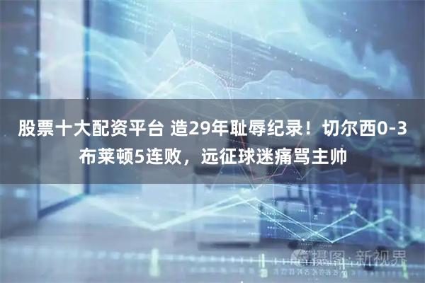 股票十大配资平台 造29年耻辱纪录！切尔西0-3布莱顿5连败，远征球迷痛骂主帅