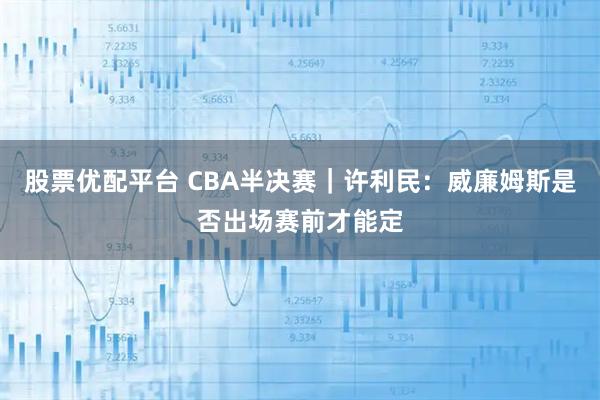 股票优配平台 CBA半决赛｜许利民：威廉姆斯是否出场赛前才能定
