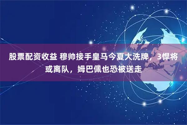 股票配资收益 穆帅接手皇马今夏大洗牌，3悍将或离队，姆巴佩也恐被送走