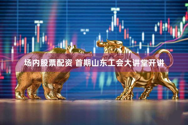 场内股票配资 首期山东工会大讲堂开讲
