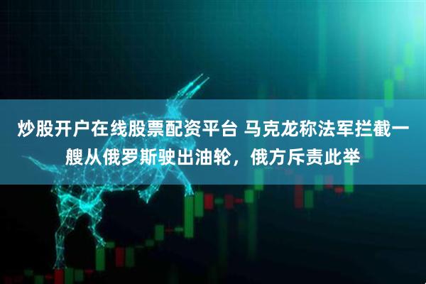 炒股开户在线股票配资平台 马克龙称法军拦截一艘从俄罗斯驶出油轮，俄方斥责此举