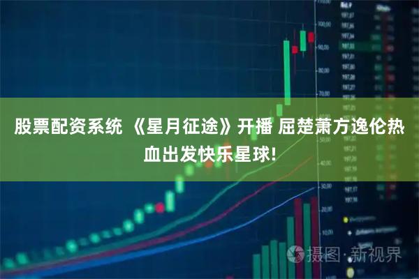 股票配资系统 《星月征途》开播 屈楚萧方逸伦热血出发快乐星球!