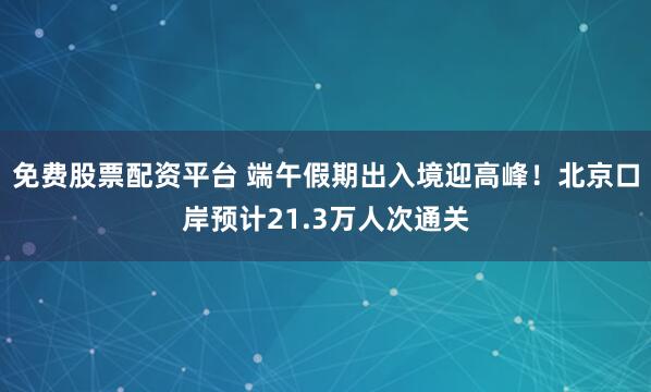 免费股票配资平台 端午假期出入境迎高峰!北京口岸预计21.3万人次通关