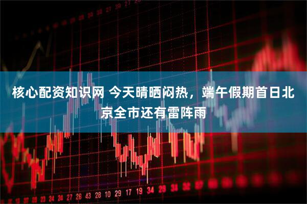 核心配资知识网 今天晴晒闷热，端午假期首日北京全市还有雷阵雨