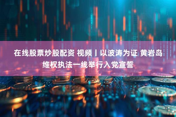 在线股票炒股配资 视频丨以波涛为证 黄岩岛维权执法一线举行入党宣誓