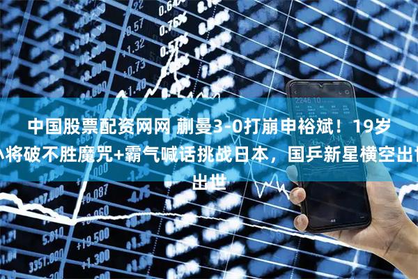 中国股票配资网网 蒯曼3-0打崩申裕斌！19岁小将破不胜魔咒+霸气喊话挑战日本，国乒新星横空出世