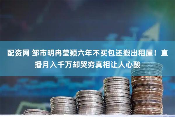 配资网 邹市明冉莹颖六年不买包还搬出租屋!直播月入千万却哭穷真相让人心酸