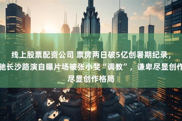 线上股票配资公司 票房两日破5亿创暑期纪录,周星驰长沙路演自曝片场被张小斐“调教”,谦卑尽显创作格局