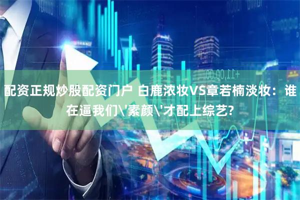 配资正规炒股配资门户 白鹿浓妆VS章若楠淡妆:谁在逼我们'素颜'才配上综艺?