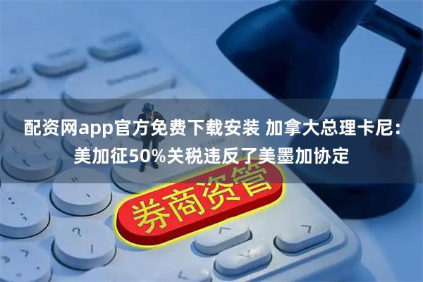 配资网app官方免费下载安装 加拿大总理卡尼：美加征50%关税违反了美墨加协定