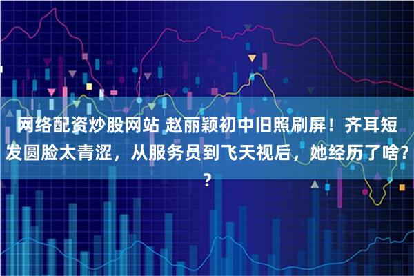 网络配资炒股网站 赵丽颖初中旧照刷屏！齐耳短发圆脸太青涩，从服务员到飞天视后，她经历了啥？
